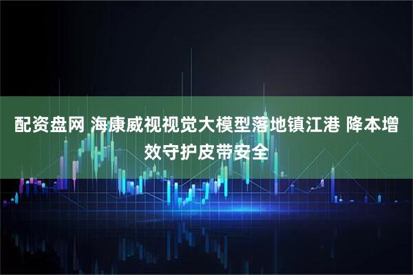配资盘网 海康威视视觉大模型落地镇江港 降本增效守护皮带安全