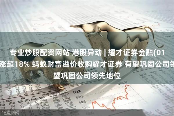专业炒股配资网站 港股异动 | 耀才证券金融(01428)再涨超18% 蚂蚁财富溢价收购耀才证券 有望巩固公司领先地位