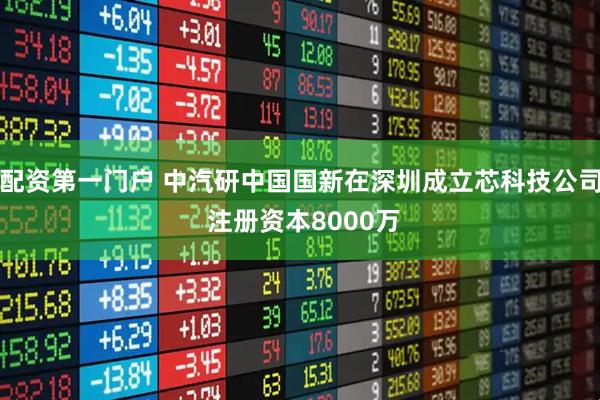 配资第一门户 中汽研中国国新在深圳成立芯科技公司 注册资本8000万