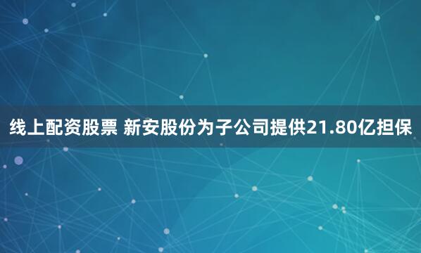 线上配资股票 新安股份为子公司提供21.80亿担保
