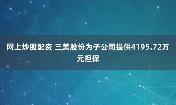 网上炒股配资 三美股份为子公司提供4195.72万元担保