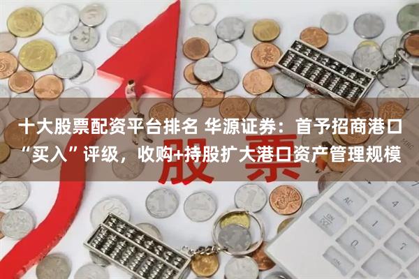 十大股票配资平台排名 华源证券：首予招商港口“买入”评级，收购+持股扩大港口资产管理规模