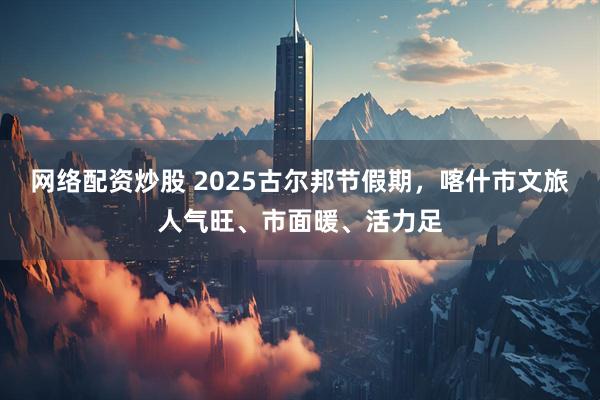 网络配资炒股 2025古尔邦节假期，喀什市文旅人气旺、市面暖、活力足