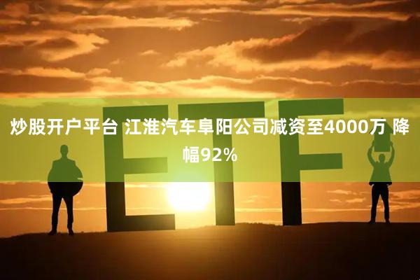炒股开户平台 江淮汽车阜阳公司减资至4000万 降幅92%