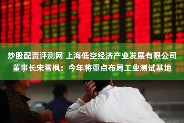 炒股配资评测网 上海低空经济产业发展有限公司董事长宋雪枫：今年将重点布局工业测试基地