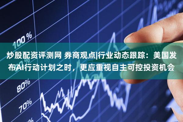 炒股配资评测网 券商观点|行业动态跟踪：美国发布AI行动计划之时，更应重视自主可控投资机会