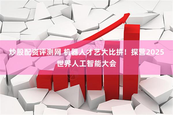 炒股配资评测网 机器人才艺大比拼！探营2025世界人工智能大会