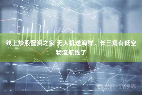 线上炒股配资之家 无人机送海鲜，长三角有低空物流航线了