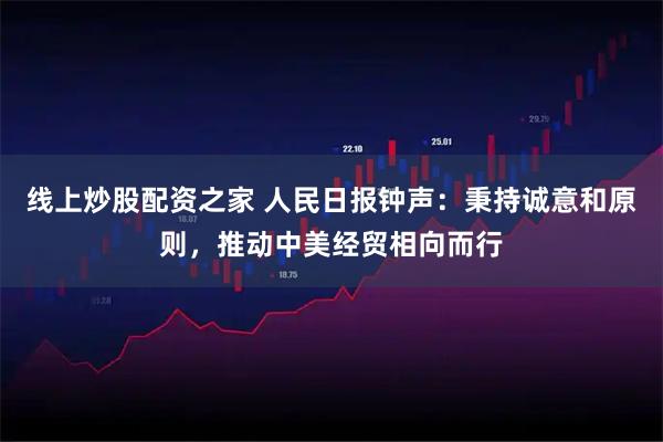 线上炒股配资之家 人民日报钟声：秉持诚意和原则，推动中美经贸相向而行