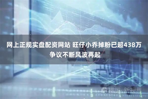 网上正规实盘配资网站 旺仔小乔掉粉已超438万 争议不断风波再起