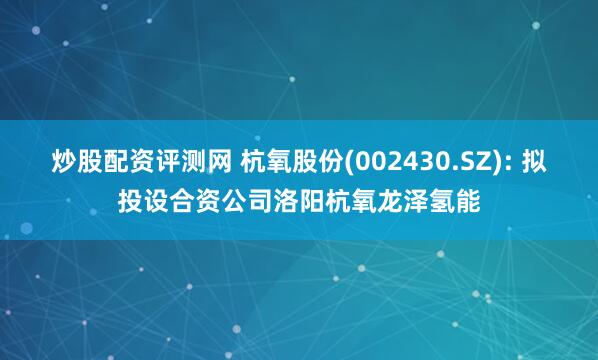 炒股配资评测网 杭氧股份(002430.SZ): 拟投设合资公司洛阳杭氧龙泽氢能