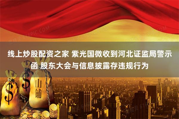 线上炒股配资之家 紫光国微收到河北证监局警示函 股东大会与信息披露存违规行为