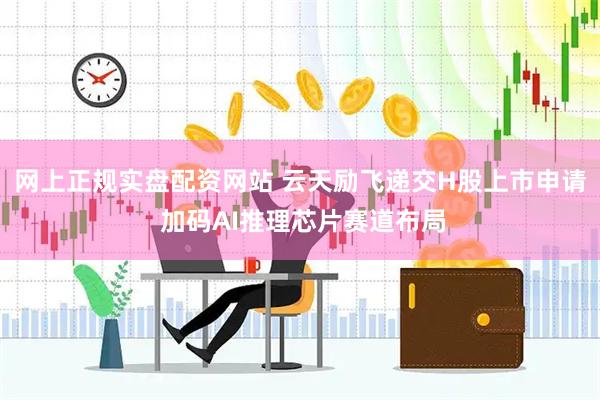 网上正规实盘配资网站 云天励飞递交H股上市申请 加码AI推理芯片赛道布局