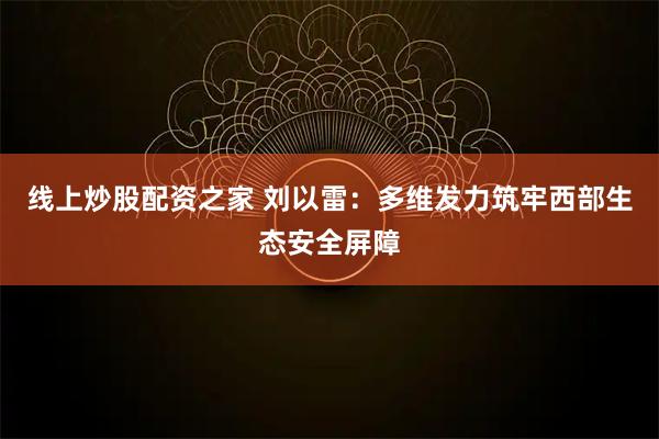 线上炒股配资之家 刘以雷：多维发力筑牢西部生态安全屏障
