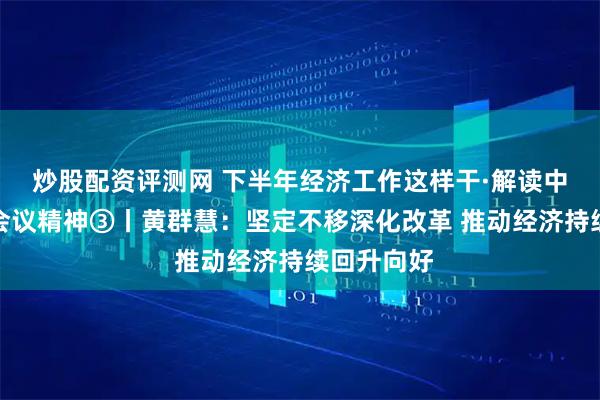 炒股配资评测网 下半年经济工作这样干·解读中央政治局会议精神③丨黄群慧：坚定不移深化改革 推动经济持续回升向好