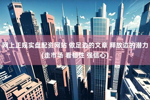 网上正规实盘配资网站 做足边的文章 释放边的潜力(走市场 看韧性 强信心)