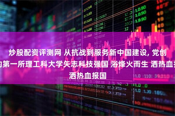 炒股配资评测网 从抗战到服务新中国建设, 党创办的第一所理工科大学矢志科技强国 浴烽火而生 洒热血报国