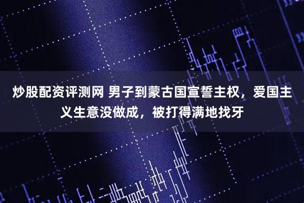 炒股配资评测网 男子到蒙古国宣誓主权，爱国主义生意没做成，被打得满地找牙