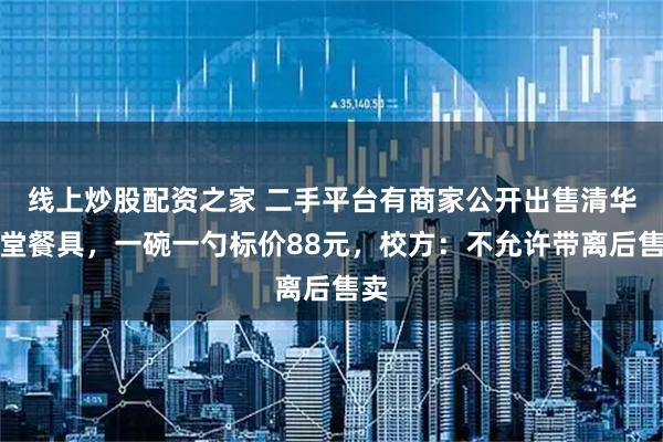 线上炒股配资之家 二手平台有商家公开出售清华食堂餐具，一碗一勺标价88元，校方：不允许带离后售卖