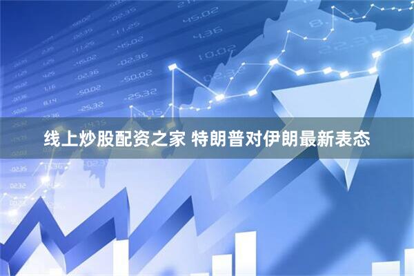 线上炒股配资之家 特朗普对伊朗最新表态