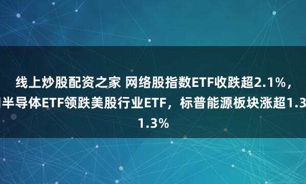 线上炒股配资之家 网络股指数ETF收跌超2.1%，和半导体ETF领跌美股行业ETF，标普能源板块涨超1.3%