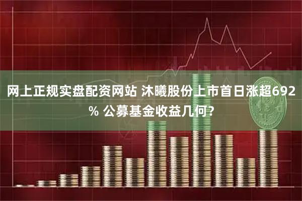 网上正规实盘配资网站 沐曦股份上市首日涨超692% 公募基金收益几何?