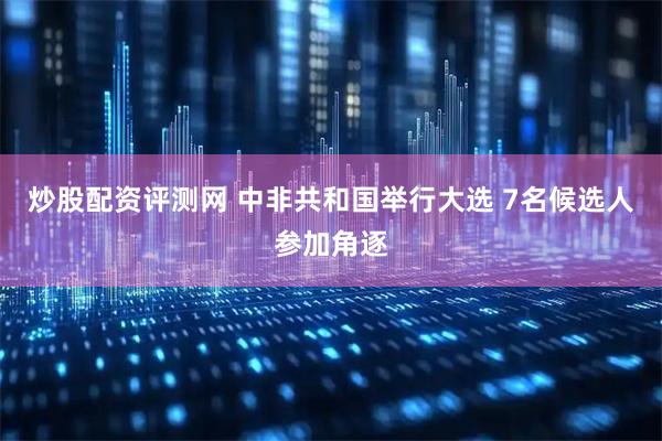 炒股配资评测网 中非共和国举行大选 7名候选人参加角逐