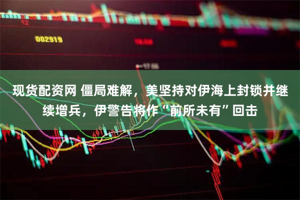 现货配资网 僵局难解，美坚持对伊海上封锁并继续增兵，伊警告将作“前所未有”回击