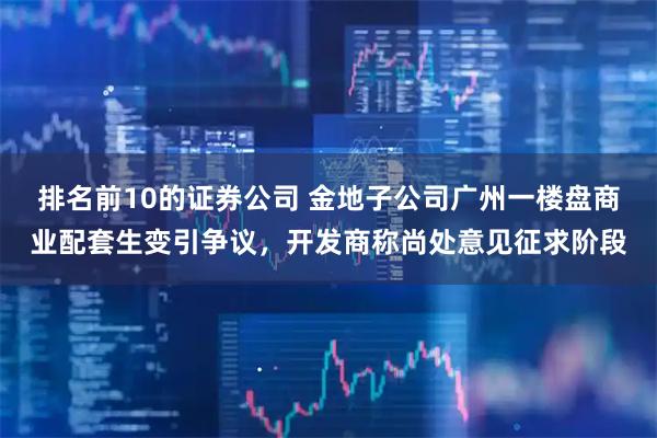 排名前10的证券公司 金地子公司广州一楼盘商业配套生变引争议，开发商称尚处意见征求阶段