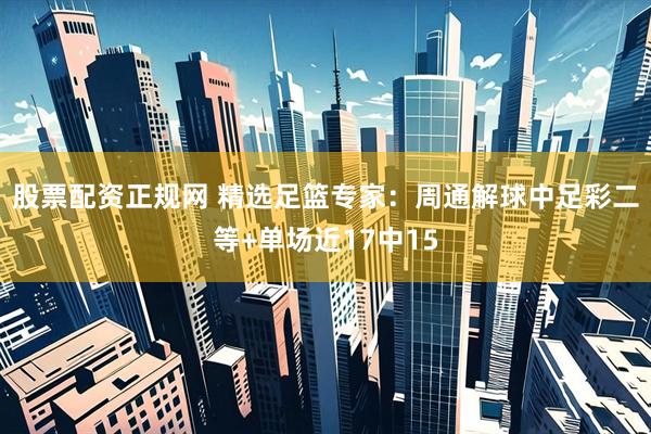 股票配资正规网 精选足篮专家：周通解球中足彩二等+单场近17中15