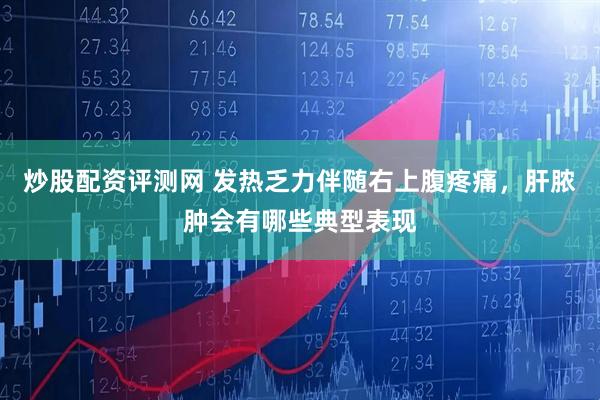 炒股配资评测网 发热乏力伴随右上腹疼痛，肝脓肿会有哪些典型表现